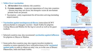 • Yellow fever vaccination
1. All travelers from endemic risk countries.
2. Certain countries - to prevent importation of virus into countries
- disease may/may not occur, but mosquito vector & non-human
primate hosts are present.
• Vaccination - entry requirement for all travelers arriving (including
airport transit).
• Vaccination against meningococcal disease (tetravalent ACWY
polysaccharide or conjugate vaccine) - Saudi Arabia for pilgrims
visiting Mecca and Medina for the hajj or umrah as well as for guest
workers.
• Selected countries may also recommend vaccination against influenza
for pilgrims to Mecca or Medina.
• Some polio-free countries may also require travelers resident in
countries or areas reported to have wild polioviruses to be vaccinated
against polio in order to obtain an entry visa, as in the case of Brunei
Darussalam, India and Saudi Arabia.
26-10-2021 Dr.Anitha Wilson 21
 