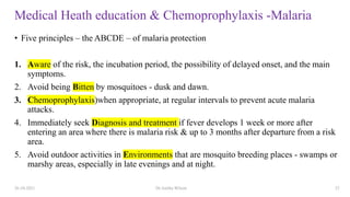 Medical Heath education & Chemoprophylaxis -Malaria
• Five principles – the ABCDE – of malaria protection
1. Aware of the risk, the incubation period, the possibility of delayed onset, and the main
symptoms.
2. Avoid being Bitten by mosquitoes - dusk and dawn.
3. Chemoprophylaxis)when appropriate, at regular intervals to prevent acute malaria
attacks.
4. Immediately seek Diagnosis and treatment if fever develops 1 week or more after
entering an area where there is malaria risk & up to 3 months after departure from a risk
area.
5. Avoid outdoor activities in Environments that are mosquito breeding places - swamps or
marshy areas, especially in late evenings and at night.
26-10-2021 Dr.Anitha Wilson 23
 