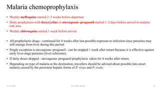 Malaria chemoprophylaxis
• Weekly mefloquine started 2–3 weeks before departure
• Daily prophylaxis with doxycycline or atovaquone–proguanil started 1–2 days before arrival in malaria
risk area
• Weekly chloroquine started 1 week before arrival
• All prophylactic drugs - continued for 4 weeks after last possible exposure to infection since parasites may
still emerge from liver during this period.
• Single exception is atovaquone–proguanil - can be stopped 1 week after return because it is effective against
early liver-stage parasites (liver schizonts).
• If daily doses skipped - atovaquone–proguanil prophylaxis taken for 4 weeks after return.
• Depending on type of malaria at the destination, travellers should be advised about possible late-onset
malaria caused by the persistent hepatic forms of P. vivax and P. ovale.
26-10-2021 Dr.Anitha Wilson 24
 