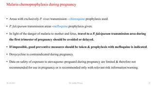 Malaria chemoprophylaxis during pregnancy
• Areas with exclusively P. vivax transmission - chloroquine prophylaxis used.
• P. falciparum transmission areas -mefloquine prophylaxis given.
• In light of the danger of malaria to mother and fetus, travel to a P. falciparum transmission area during
the first trimester of pregnancy should be avoided or delayed.
• If impossible, good preventive measures should be taken & prophylaxis with mefloquine is indicated.
• Doxycycline is contraindicated during pregnancy.
• Data on safety of exposure to atovaquone–proguanil during pregnancy are limited & therefore not
recommended for use in pregnancy or is recommended only with relevant risk information/warning.
26-10-2021 Dr.Anitha Wilson 25
 