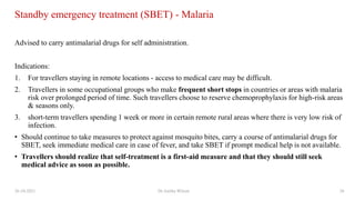 Standby emergency treatment (SBET) - Malaria
Advised to carry antimalarial drugs for self administration.
Indications:
1. For travellers staying in remote locations - access to medical care may be difficult.
2. Travellers in some occupational groups who make frequent short stops in countries or areas with malaria
risk over prolonged period of time. Such travellers choose to reserve chemoprophylaxis for high-risk areas
& seasons only.
3. short-term travellers spending 1 week or more in certain remote rural areas where there is very low risk of
infection.
• Should continue to take measures to protect against mosquito bites, carry a course of antimalarial drugs for
SBET, seek immediate medical care in case of fever, and take SBET if prompt medical help is not available.
• Travellers should realize that self-treatment is a first-aid measure and that they should still seek
medical advice as soon as possible.
26-10-2021 Dr.Anitha Wilson 26
 