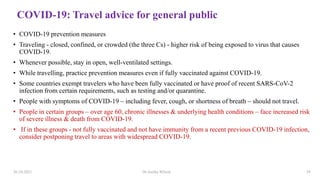 COVID-19: Travel advice for general public
• COVID-19 prevention measures
• Traveling - closed, confined, or crowded (the three Cs) - higher risk of being exposed to virus that causes
COVID-19.
• Whenever possible, stay in open, well-ventilated settings.
• While travelling, practice prevention measures even if fully vaccinated against COVID-19.
• Some countries exempt travelers who have been fully vaccinated or have proof of recent SARS-CoV-2
infection from certain requirements, such as testing and/or quarantine.
• People with symptoms of COVID-19 – including fever, cough, or shortness of breath – should not travel.
• People in certain groups – over age 60, chronic illnesses & underlying health conditions – face increased risk
of severe illness & death from COVID-19.
• If in these groups - not fully vaccinated and not have immunity from a recent previous COVID-19 infection,
consider postponing travel to areas with widespread COVID-19.
26-10-2021 Dr.Anitha Wilson 29
 