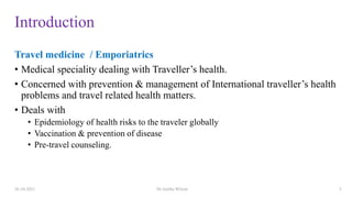 Introduction
Travel medicine / Emporiatrics
• Medical speciality dealing with Traveller’s health.
• Concerned with prevention & management of International traveller’s health
problems and travel related health matters.
• Deals with
• Epidemiology of health risks to the traveler globally
• Vaccination & prevention of disease
• Pre-travel counseling.
26-10-2021 Dr.Anitha Wilson 3
 