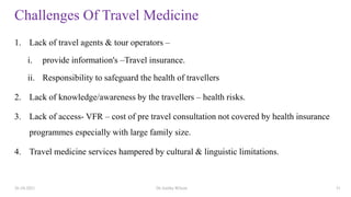 Challenges Of Travel Medicine
1. Lack of travel agents & tour operators –
i. provide information's –Travel insurance.
ii. Responsibility to safeguard the health of travellers
2. Lack of knowledge/awareness by the travellers – health risks.
3. Lack of access- VFR – cost of pre travel consultation not covered by health insurance
programmes especially with large family size.
4. Travel medicine services hampered by cultural & linguistic limitations.
26-10-2021 Dr.Anitha Wilson 31
 