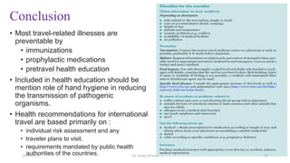 Conclusion
• Most travel-related illnesses are
preventable by
• immunizations
• prophylactic medications
• pretravel health education
• Included in health education should be
mention role of hand hygiene in reducing
the transmission of pathogenic
organisms.
• Health recommendations for international
travel are based primarily on :
• individual risk assessment and any
• traveler plans to visit.
• requirements mandated by public health
authorities of the countries.
26-10-2021 Dr.Anitha Wilson 32
 