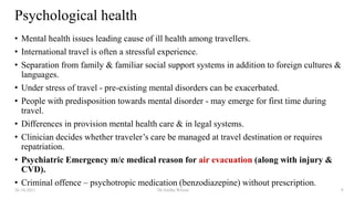 Psychological health
• Mental health issues leading cause of ill health among travellers.
• International travel is often a stressful experience.
• Separation from family & familiar social support systems in addition to foreign cultures &
languages.
• Under stress of travel - pre-existing mental disorders can be exacerbated.
• People with predisposition towards mental disorder - may emerge for first time during
travel.
• Differences in provision mental health care & in legal systems.
• Clinician decides whether traveler’s care be managed at travel destination or requires
repatriation.
• Psychiatric Emergency m/c medical reason for air evacuation (along with injury &
CVD).
• Criminal offence – psychotropic medication (benzodiazepine) without prescription.
26-10-2021 Dr.Anitha Wilson 9
 