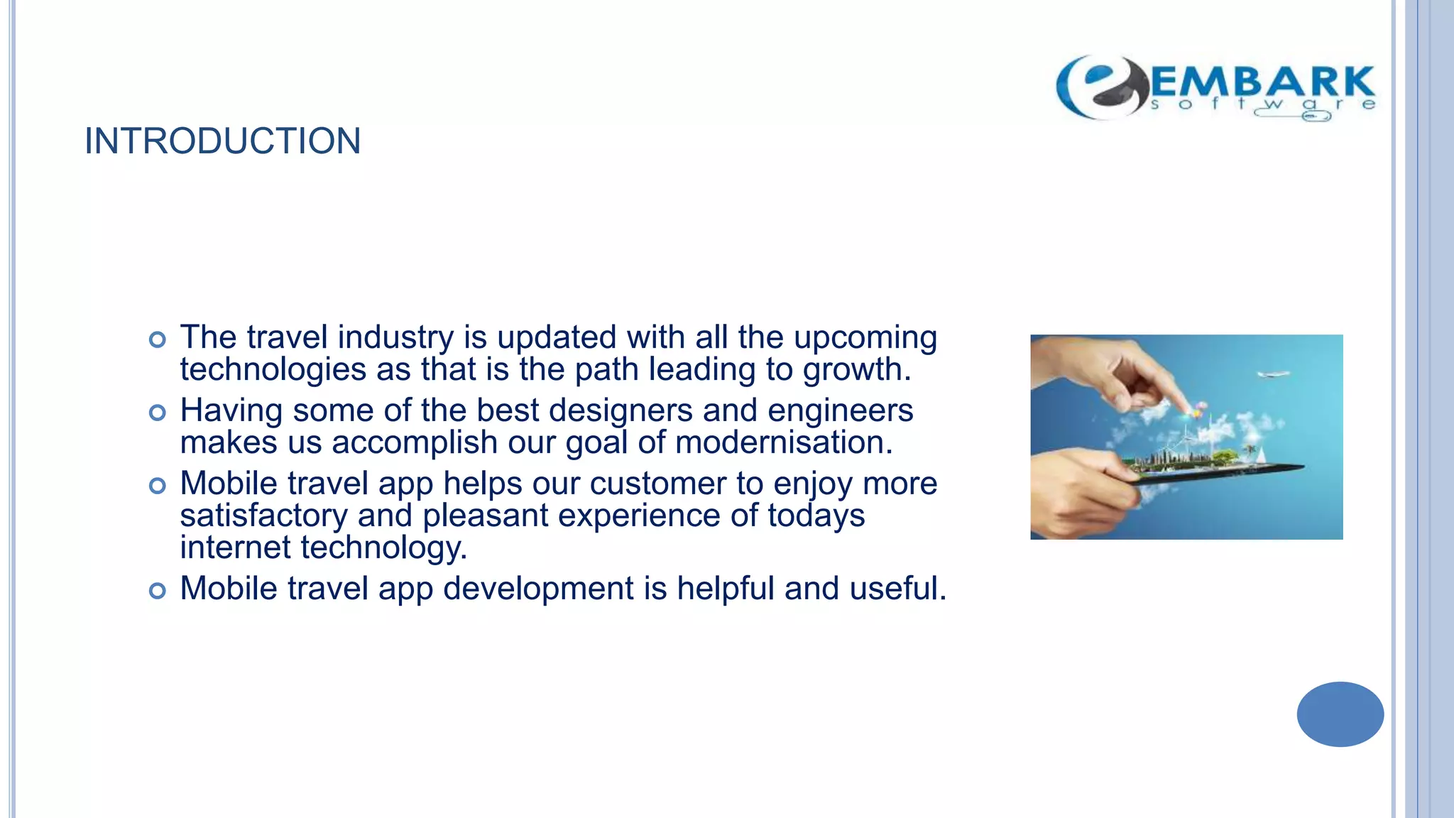 INTRODUCTION
 The travel industry is updated with all the upcoming
technologies as that is the path leading to growth.
 Having some of the best designers and engineers
makes us accomplish our goal of modernisation.
 Mobile travel app helps our customer to enjoy more
satisfactory and pleasant experience of todays
internet technology.
 Mobile travel app development is helpful and useful.
 