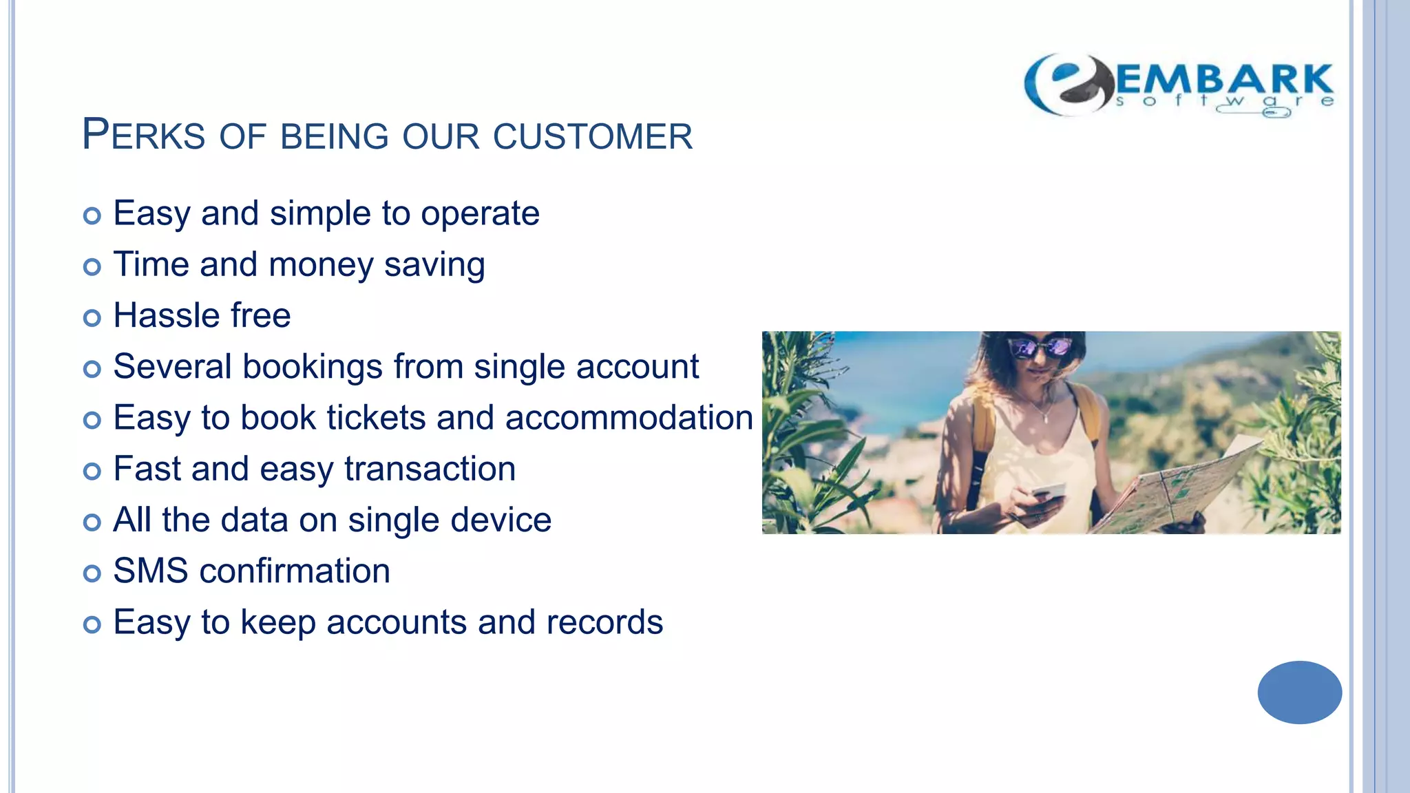 PERKS OF BEING OUR CUSTOMER
 Easy and simple to operate
 Time and money saving
 Hassle free
 Several bookings from single account
 Easy to book tickets and accommodation
 Fast and easy transaction
 All the data on single device
 SMS confirmation
 Easy to keep accounts and records
 