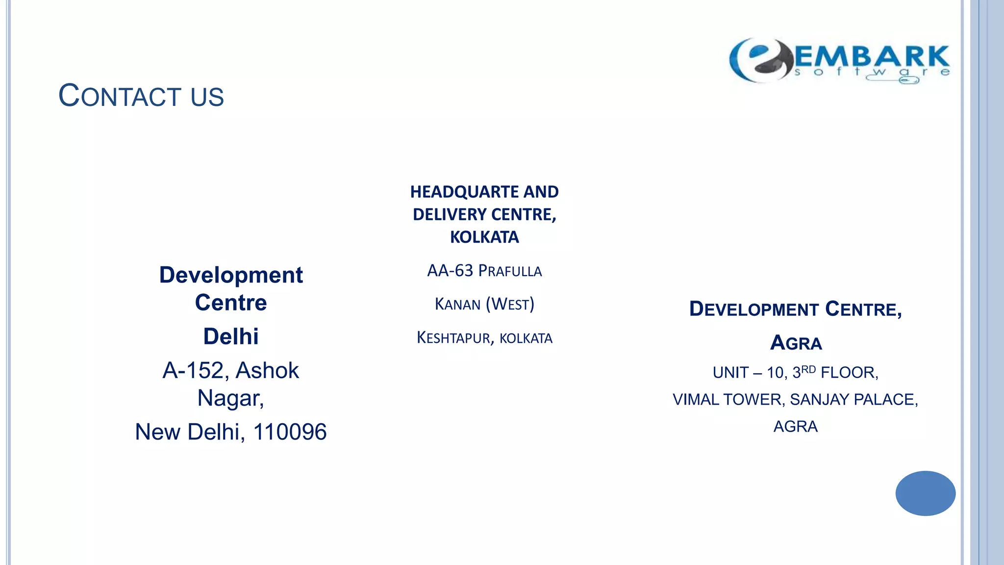 CONTACT US
Development
Centre
Delhi
A-152, Ashok
Nagar,
New Delhi, 110096
HEADQUARTE AND
DELIVERY CENTRE,
KOLKATA
AA-63 PRAFULLA
KANAN (WEST)
KESHTAPUR, KOLKATA
DEVELOPMENT CENTRE,
AGRA
UNIT – 10, 3RD FLOOR,
VIMAL TOWER, SANJAY PALACE,
AGRA
 