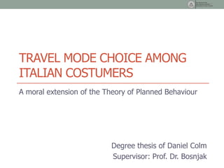 TRAVEL MODE CHOICE AMONG
ITALIAN COSTUMERS
A moral extension of the Theory of Planned Behaviour




                          Degree thesis of Daniel Colm
                          Supervisor: Prof. Dr. Bosnjak
 