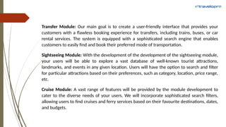 Transfer Module: Our main goal is to create a user-friendly interface that provides your
customers with a flawless booking experience for transfers, including trains, buses, or car
rental services. The system is equipped with a sophisticated search engine that enables
customers to easily find and book their preferred mode of transportation.
Sightseeing Module: With the development of the development of the sightseeing module,
your users will be able to explore a vast database of well-known tourist attractions,
landmarks, and events in any given location. Users will have the option to search and filter
for particular attractions based on their preferences, such as category, location, price range,
etc.
Cruise Module: A vast range of features will be provided by the module development to
cater to the diverse needs of your users. We will incorporate sophisticated search filters,
allowing users to find cruises and ferry services based on their favourite destinations, dates,
and budgets.
 