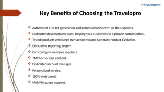 Key Benefits of Choosing the Travelopro
 Automated e-ticket generation and communication with all the suppliers.
 Dedicated development team, helping your customers in a proper customization.
 Tested products with large transaction volume Constant Product Evolution.
 Exhaustive reporting system.
 Can configure multiple suppliers.
 TMC for various content.
 Dedicated account manager.
 Personalized service.
 100% web based.
 Multi-language support.
 