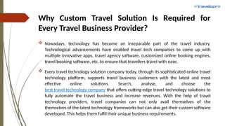 Why Custom Travel Solution Is Required for
Every Travel Business Provider?
 Nowadays, technology has become an inseparable part of the travel industry.
Technological advancements have enabled travel tech companies to come up with
multiple innovative apps, travel agency software, customized online booking engines,
travel booking software, etc. to ensure that travellers travel with ease.
 Every travel technology solution company today, through its sophisticated online travel
technology platform, supports travel business customers with the latest and most
effective online solutions. Search, analyse, and choose the
best travel technology company that offers cutting-edge travel technology solutions to
fully automate the travel business and increase revenues. With the help of travel
technology providers, travel companies can not only avail themselves of the
themselves of the latest technology frameworks but can also get their custom software
developed. This helps them fulfil their unique business requirements.
 