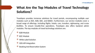 What Are the Top Modules of Travel Technology
Solutions?
Travelopro provides immense solutions for travel portals, encompassing multiple user
modules such as B2C, B2B, B2E, and B2B2C. Furthermore, our service modules cover a
broad range of offerings, including flights, hotels, cars, transfers, sightseeing, and cruise
facilities. To ensure trouble-free operations, Travelopro also offers backend admin
modules. The top modules of travel technology solutions are:
 B2B Module
 B2C Module
 While Label Solution
 GDS API Integration
 Booking And Reservation System
 