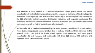 B2B Module: A B2B module is a business-to-business travel portal meant for airline
consolidators, travel solution wholesalers who offer services to partners, offline travel agents,
and online travel agencies. Our B2B module is necessary to automate your sales through all
the B2B channels: partner agencies, distribution networks, and corporate customers. The
multi-level distribution functionality of our B2B module enables your partners to create their
own agent network to further expand your sales outreach.
B2C Module: A B2C module is developed by the travel agents to provide services to travellers.
These businesses produce an end product that is suitably priced and then marketed to the
general public. The portal facilitates travel agents, tour operators, and web portal
consolidators to sell, manage, and collaborate with their B2C clients, B2B partners, and
suppliers. It is a 100% web-based system.
 