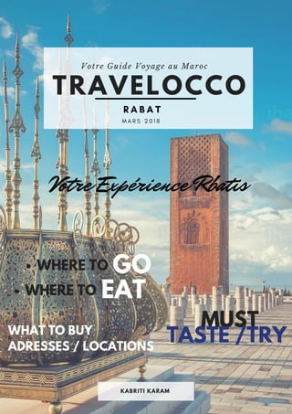 Votre Guide Voyage au Maroc 
TRAVELOCCO
KABRITI KARAM
  M A R S 2 0 1 8        
R A B A T  
WHERE TO GO
Votre Expérience Rbatis
EATWHERE TO
MUST
TASTE /TRYWHAT TO BUY
ADRESSES / LOCATIONS
 