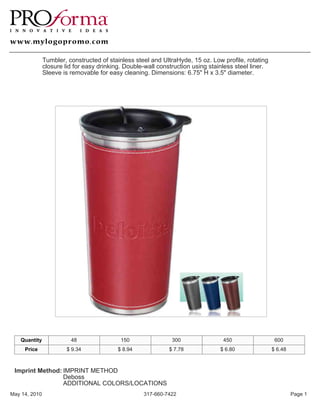 Tumbler, constructed of stainless steel and UltraHyde, 15 oz. Low profile, rotating
               closure lid for easy drinking. Double-wall construction using stainless steel liner.
               Sleeve is removable for easy cleaning. Dimensions: 6.75" H x 3.5" diameter.




   Quantity              48                 150                300                450                  600
     Price              $ 9.34             $ 8.94             $ 7.78             $ 6.80               $ 6.48



 Imprint Method: IMPRINT METHOD
                 Deboss
                 ADDITIONAL COLORS/LOCATIONS
May 14, 2010                                        317-660-7422                                               Page 1
 