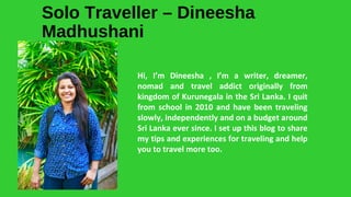 Solo Traveller – Dineesha
Madhushani
Hi, I’m Dineesha , I’m a writer, dreamer,
nomad and travel addict originally from
kingdom of Kurunegala in the Sri Lanka. I quit
from school in 2010 and have been traveling
slowly, independently and on a budget around
Sri Lanka ever since. I set up this blog to share
my tips and experiences for traveling and help
you to travel more too.
 