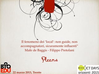 Il fenomeno dei ‘local’: non guide, non
     accompagnatori, sicuramente inﬂuenti”
         Mafe de Baggis - Filippo Pretolani


                        Pleens
22 marzo 2013, Trento
 