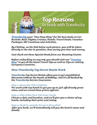 Travelocity your "One-Stop-Shop" for the best deals on Car
Rentals; Rail; Flights; Cruises; Hotels; Travel Deals; Vacation
Packages; Ski Vacations and Activities.

By Clicking on the link below each picture, you will be taken
directly to the site in question, thus saving you time and money.

Just check out these Special Deals from our Roaming Gnome

Before embarking on any trip you should visit our "Tourism
Blog" to get all the latest Travel Tips as well as Tips on visiting
European Countries.

How Travelocity Top Secret Hotels Work

Travelocity Top Secret Hotels allow you to get unpublished
discounts without the hassle of bidding. And it's all backed by
the Travelocity Service Guarantee.

Step 1: Know the Price Upfront
We work with top hotels to get you up to 55% off already great
rates, and we reveal these prices upfront.

Step 2: Pick What Best Fits Your Needs
Choose a date and location, and we'll give you a choice of top
hotels, including their price and rating.

Step 3: Book It, and the Secret is Revealed!
After you book, we'll immediately tell you the hotel's name and
details.
 