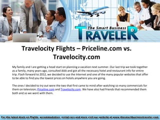Travelocity Flights – Priceline.com vs.
                  Travelocity.com
My family and I are getting a head start on planning a vacation next summer. Our last trip we took together
as a family, many years ago, consulted AAA and got all the necessary hotel and restaurant info for entire
trip. Flash forward to 2012, we decided to use the Internet and one of the many popular websites that offer
to be able to find you the lowest prices on hotels anywhere you are going.

The ones I decided to try out were the two that first came to mind after watching so many commercials for
them on television; Priceline.com and Travelocity.com. We have also had friends that recommended them
both and so we went with them.
 