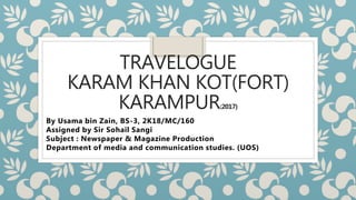 TRAVELOGUE
KARAM KHAN KOT(FORT)
KARAMPUR(2017)
By Usama bin Zain, BS-3, 2K18/MC/160
Assigned by Sir Sohail Sangi
Subject : Newspaper & Magazine Production
Department of media and communication studies. (UOS)
 