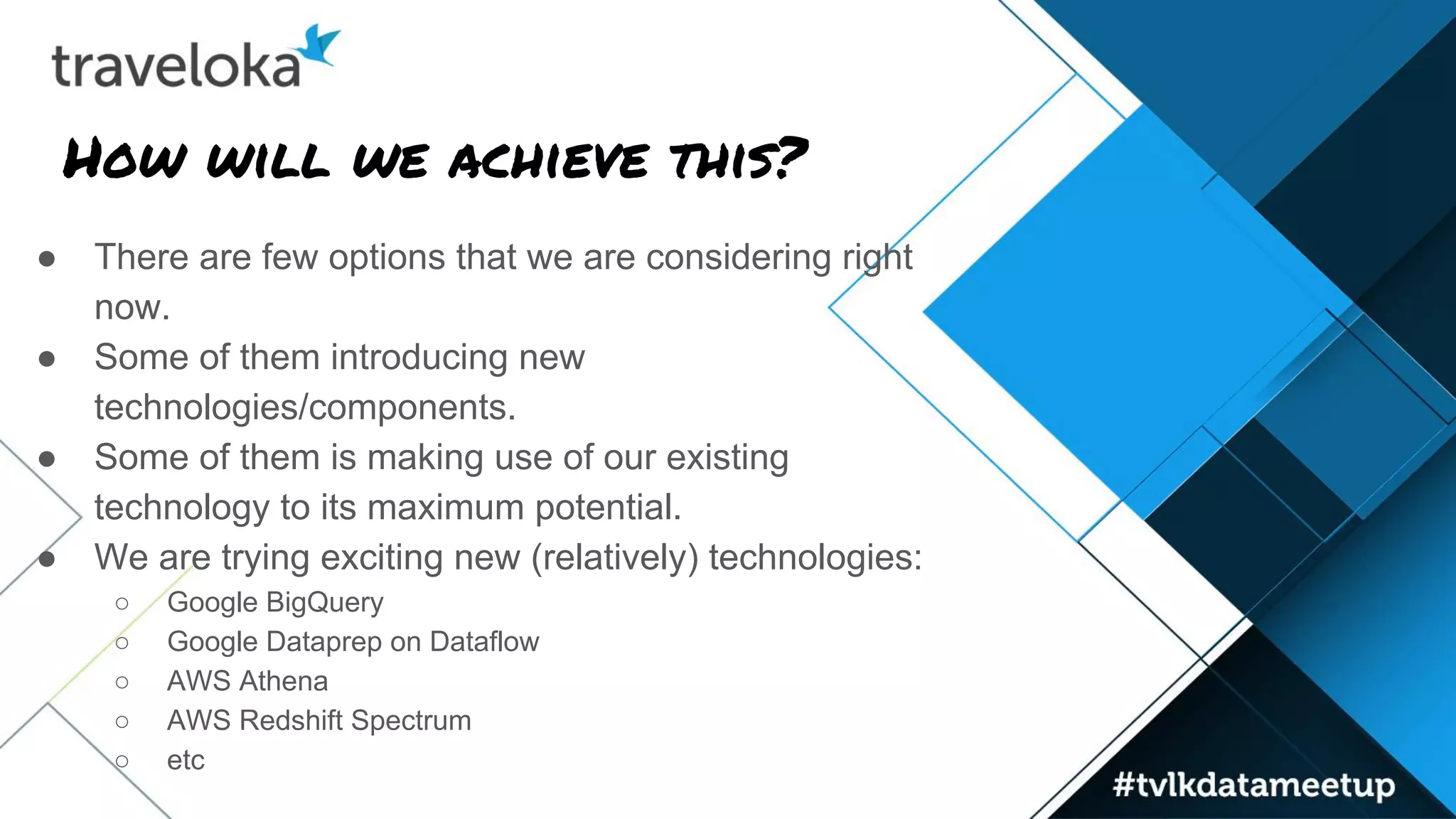 How will we achieve this?
● There are few options that we are considering right
now.
● Some of them introducing new
technologies/components.
● Some of them is making use of our existing
technology to its maximum potential.
● We are trying exciting new (relatively) technologies:
○ Google BigQuery
○ Google Dataprep on Dataflow
○ AWS Athena
○ AWS Redshift Spectrum
○ etc
 