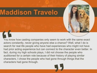 Maddison Travelo
You know how casting companies only seem to work with the same exact
actors constantly, never giving anyone else a chance? Well, what I do is
search for real life people who have had experiences who might not have
had prior acting experience but can connect to the character even better. In
fact, during my high schools plays, I did not choose the people who
auditioned for a certain role because of their history of playing similar
characters. I chose the people who had gone through things that the
characters had gone through.
 