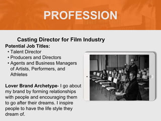 PROFESSION
Potential Job Titles:
• Talent Director
• Producers and Directors
• Agents and Business Managers
of Artists, Performers, and
Athletes
Lover Brand Archetype- I go about
my brand by forming relationships
with people and encouraging them
to go after their dreams. I inspire
people to have the life style they
dream of.
Casting Director for Film Industry
 