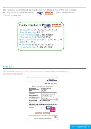 2travel
9TRAVEL INSURANCE
The verification system of each credit/ debit card may differ depends on the card providers.
You may contact the card provider for further information and
processing instruction
You can print the payment confirmation and keep it for reference, click continue to
complete the transaction
travel
travel
Step 6.2 :
Click
Here
 