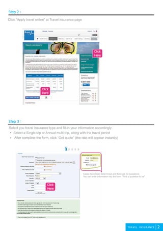 Step 2 :
Step 3 :
2TRAVEL INS UR A NC E
Click “Apply travel online” at Travel insurance page
Select you travel insurance type and fill-in your information accordingly
Select a Single trip or Annual multi trip, along with the travel period
After complete the form, click “Get quote” (the rate will appear instantly)
Cases have been determined and there are no quotations.
You can enter information into the form. "Find a quotation to be"
Click
Here
Click
Here
Click
Here
 