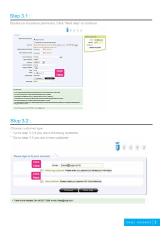 2travel
3T R A VEL INSU RANCE
Quotes on insurance premiums, Click “Next step” to continue
Step 3.1 :
Step 3.2 :
Click
Here
Click
Here
Click
Here
Choose customer type
Go to step 3.3 if you are a returning customer
Go to step 4 if you are a new customer
 