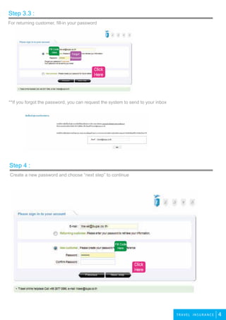 3
4TRAVEL INSURANCE
For returning customer, fill-in your password
Step 3.3 :
Create a new password and choose “next step” to continue
¤ÅÔ¡μÃ§¹Õ้
**If you forgot the password, you can request the system to send to your inbox
Step 4 :
Forgot
Password
Click
Here
Click
Here
Fill Code
Here
 