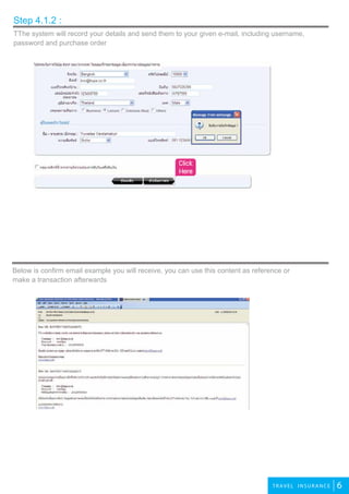 3
6TRAVEL INSURANCE
TThe system will record your details and send them to your given e-mail, including username,
password and purchase order
Step 4.1.2 :
Below is confirm email example you will receive, you can use this content as reference or
make a transaction afterwards
Click
Here
 