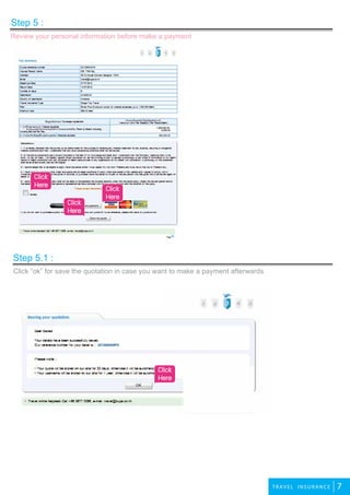 2travel
7TRAVEL IN SU R A N CE
Click “ok” for save the quotation in case you want to make a payment afterwards
Step 5.1 :
Review your personal information before make a payment
Step 5 :
Click
Here Click
Here
Click
Here
Click
Here
 