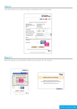 8TR AV E L INSURANCE
We will redirect to our payment page, complete the form accordingly
Step 6 :
After the system is successfully verified, you can click “ok” for confirm
Step 6.1 :
Click
Here
Click
Here
 