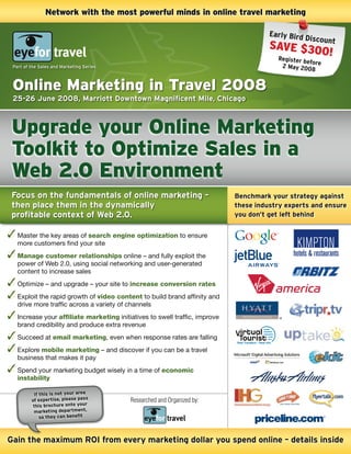 Network with the most powerful minds in online travel marketing

                                                                                       Early Bird
                                                                                                  D iscount
                                                                                       SAVE $30
                                                                                                0!
                                                                                         Register b
                                                                                                    efore
 Part of the Sales and Marketing Series                                                   2 may 200
                                                                                                      8


 Online Marketing in Travel 2008
 25-26 June 2008, Marriott Downtown Magnificent Mile, Chicago



 Upgrade your Online Marketing
 Toolkit to Optimize Sales in a
 Web 2.0 Environment
 Focus on the fundamentals of online marketing –                             Benchmark your strategy against
 then place them in the dynamically                                          these industry experts and ensure
 profitable context of Web 2.0.                                              you don’t get left behind


   Master the key areas of search engine optimization to ensure
   more customers find your site
   Manage customer relationships online – and fully exploit the
   power of Web 2.0, using social networking and user-generated
   content to increase sales
   Optimize – and upgrade – your site to increase conversion rates
   Exploit the rapid growth of video content to build brand affinity and
   drive more traffic across a variety of channels
   Increase your affiliate marketing initiatives to swell traffic, improve
   brand credibility and produce extra revenue
   Succeed at email marketing, even when response rates are falling
   Explore mobile marketing – and discover if you can be a travel
   business that makes it pay
   Spend your marketing budget wisely in a time of economic
   instability

          if this is not your area
         of expertise, please pass        Researched and Organized by:
          this brochure onto your
          marketing department,
             so they can benefit



gain the maximum ROi from every marketing dollar you spend online – details inside
 