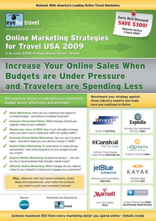 Network With America’s Leading Online Travel Marketers


                                                                                                                        Early Bird
                                                                                                                                   D                iscount
                                                                                                                        SAVE $30
                                                                                                                                 0!
                                                                                                                              Register b
Part of the Sales and Marketing Series                                                                                                   efo
                                                                                                                               3 April 20 re
                                                                                                                                          09

Online Marketing Strategies
for Travel USA 2009
3–4 June 2009, Fontainebleau Resort, Miami



Increase Your Online Sales When
Budgets are Under Pressure
and Travelers are Spending Less
                                                                        Benchmark your strategy against
Get practical advice on spending your marketing
                                                                        these industry experts and make
budget wisely, effectively, and proﬁtably:
                                                                        sure you continue to thrive

   Value Marketing: How can you maximize the impact of
   a limited budget – and deliver increased revenues?
   Increase Conversion Rates: What changes should you
   urgently make to your website?
   Master key areas of SEO: How much will sales increase                                                                       Dave Kolankarai, Director - Market Management,
                                                                               Barry Bifﬂe, CMO, Spirit Airlines                        South Florida, AL, Expedia
   when you learn how to trade junk trafﬁc for quality trafﬁc?
   Evaluate Social Media Marketing: Can you use it to grow
   sales – and will it make you any serious money in 2009?
   Exploit Video Marketing: To what extent is video driving
   conversions – and what proportion of your budget should
   you invest?                                                              Edie Bornstein, VP Business Development
                                                                        & Strategic Partnerships, Carnival Cruise Lines          Ted Schweitzer, VP eCommerce, La Quinta
   Explore Mobile Marketing: Everyone’s doing it… but can
   you be a travel business that actually makes it pay?
   Ultimate Online Marketing: What changes do you need to
   make to your website to inspire and engage your customers?


       Plus…Network with top travel marketers, share                    Michael Stromer, Director of Interactive Marketing,              Shehzad Daredia, Manager,
        ideas and experiences, and make the contacts                                  JetBlue Airlines                                   Search Marketing, Kayak

           you need to push your company forward



              Sponsor:                   Researched and Organized by:
                                                                                 Jeri Ann, Director of Marketing,              Heny Gabay, VP Marketing & Strategy, Ramada/
                                                                                            Marriott                          Days Inn/Travelodge, Wyndham Hotel Group



     Achieve maximum ROI from every marketing dollar you spend online – Details inside
 