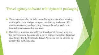 Travel agency software with dynamic packaging
 These solutions also include streamlining process of car sharing,
motorcycle rental and peer-to-peer car-sharing, and more. We
maintain incoming and outgoing car records and provide real-
time information on all in-use cars.
 Our B2E is a unique and different travel portal product which is
the perfect online booking and e-travel management tool designed
specifically for the Corporate Travel Agents or can be utilized by
directly for the Corporate.
 
