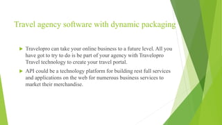 Travel agency software with dynamic packaging
 Travelopro can take your online business to a future level. All you
have got to try to do is be part of your agency with Travelopro
Travel technology to create your travel portal.
 API could be a technology platform for building rest full services
and applications on the web for numerous business services to
market their merchandise.
 
