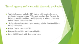 Travel agency software with dynamic packaging
 Technical support includes 24/7 chat or calls service, however
conjointly a mental object, FAQs, and tutorials. Trip Creator, for
instance, provides webinar coaching to any or all users, whereas
Oriole creates video directions.
 Reduced travel expenses create a cushty trip for them could be a
skinny line to run.
 Rental cars in 190+ countries.
 Partnered with 900+ airlines worldwide.
 Over 50,000 hotels with discounted rates
 