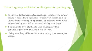 Travel agency software with dynamic packaging
 To increase the booking and reservation of travel agency software
should focus on travel keywords because every month, millions
of people are searching using a variety of travel keywords. Give
them what they want and get them where they want to go.
 If you want to draw attention to your travel agency then
personalize your website, content, and services.
 Doing something different than what’s already done makes you
unique.
 