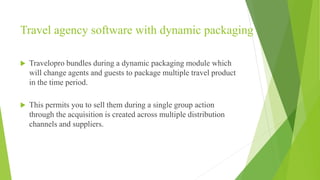 Travel agency software with dynamic packaging
 Travelopro bundles during a dynamic packaging module which
will change agents and guests to package multiple travel product
in the time period.
 This permits you to sell them during a single group action
through the acquisition is created across multiple distribution
channels and suppliers.
 
