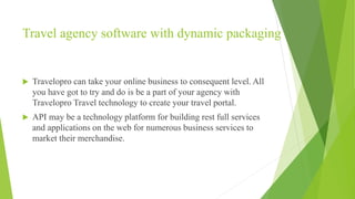 Travel agency software with dynamic packaging
 Travelopro can take your online business to consequent level. All
you have got to try and do is be a part of your agency with
Travelopro Travel technology to create your travel portal.
 API may be a technology platform for building rest full services
and applications on the web for numerous business services to
market their merchandise.
 