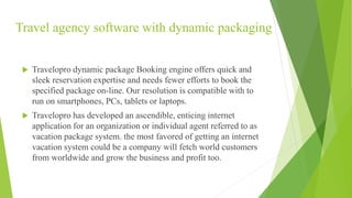 Travel agency software with dynamic packaging
 Travelopro dynamic package Booking engine offers quick and
sleek reservation expertise and needs fewer efforts to book the
specified package on-line. Our resolution is compatible with to
run on smartphones, PCs, tablets or laptops.
 Travelopro has developed an ascendible, enticing internet
application for an organization or individual agent referred to as
vacation package system. the most favored of getting an internet
vacation system could be a company will fetch world customers
from worldwide and grow the business and profit too.
 