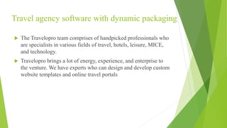 Travel agency software with dynamic packaging
 The Travelopro team comprises of handpicked professionals who
are specialists in various fields of travel, hotels, leisure, MICE,
and technology.
 Travelopro brings a lot of energy, experience, and enterprise to
the venture. We have experts who can design and develop custom
website templates and online travel portals
 
