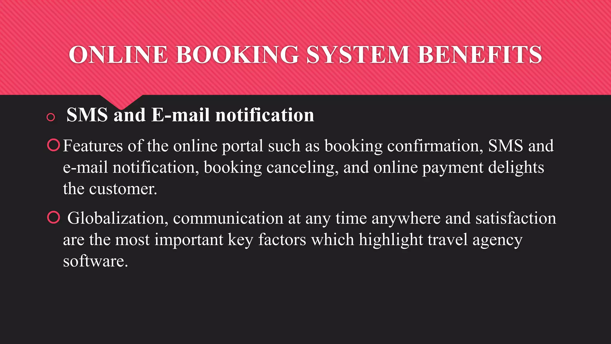 ONLINE BOOKING SYSTEM BENEFITS
 SMS and E-mail notification
Features of the online portal such as booking confirmation, SMS and
e-mail notification, booking canceling, and online payment delights
the customer.
 Globalization, communication at any time anywhere and satisfaction
are the most important key factors which highlight travel agency
software.
 