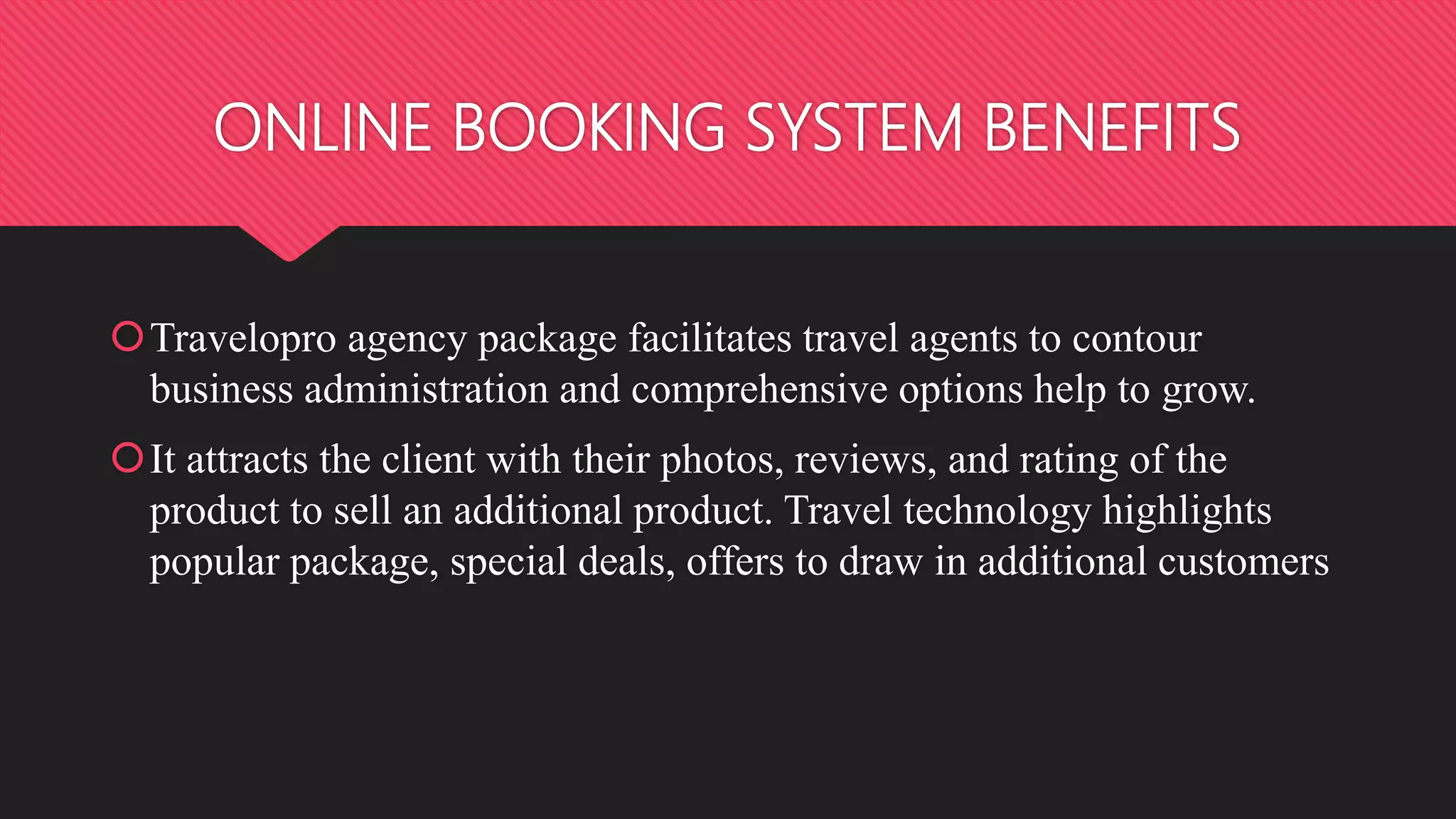 ONLINE BOOKING SYSTEM BENEFITS
Travelopro agency package facilitates travel agents to contour
business administration and comprehensive options help to grow.
It attracts the client with their photos, reviews, and rating of the
product to sell an additional product. Travel technology highlights
popular package, special deals, offers to draw in additional customers
 