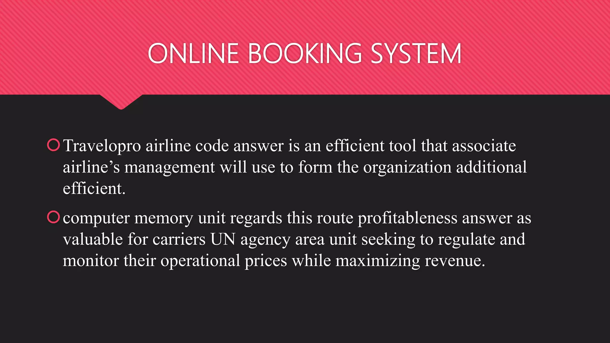 ONLINE BOOKING SYSTEM
Travelopro airline code answer is an efficient tool that associate
airline’s management will use to form the organization additional
efficient.
computer memory unit regards this route profitableness answer as
valuable for carriers UN agency area unit seeking to regulate and
monitor their operational prices while maximizing revenue.
 