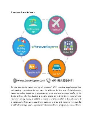 Travelopro Travel Software
Do you plan to start your own travel company? With so many travel companies,
maintaining competition is not easy. In addition, in this era of digitalization,
having an online presence is important as more and more people prefer to do
things online, whether buying a mobile phone or making travel reservations.
However, simply having a website to make your presence felt in the online world
is not enough, if you want your travel business to grow and generate revenue. To
effectively manage your organization’s business travel program, you need travel
 